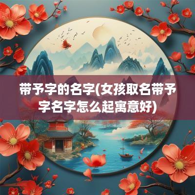 带予字的名字(女孩取名带予字名字怎么起寓意好)