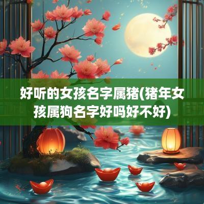 好听的女孩名字属猪(猪年女孩属狗名字好吗好不好)