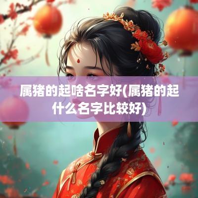 属猪的起啥名字好(属猪的起什么名字比较好) 属猪的起啥名字好(属猪的起什么名字比较好)