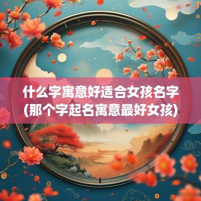 什么字寓意好适合女孩名字(那个字起名寓意最好女孩)