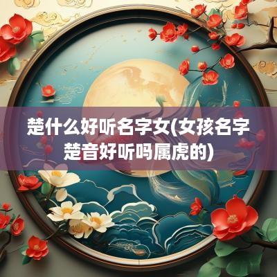 楚什么好听名字女(女孩名字楚音好听吗属虎的)