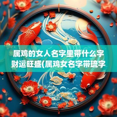 属鸡的女人名字里带什么字财运旺盛(属鸡女名字带琉字好吗怎么取)