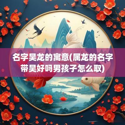 名字昊龙的寓意(属龙的名字带昊好吗男孩子怎么取)