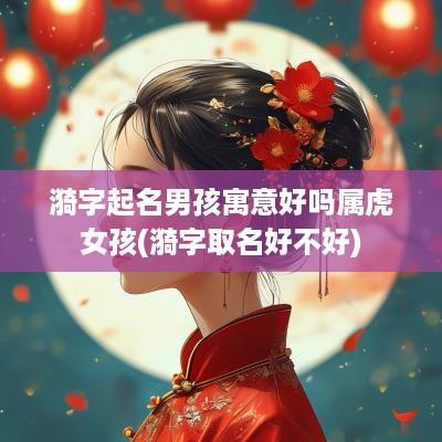 漪字起名男孩寓意好吗属虎女孩(漪字取名好不好)