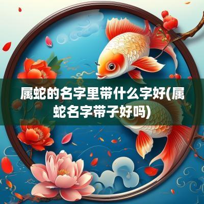 属蛇的名字里带什么字好(属蛇名字带子好吗)