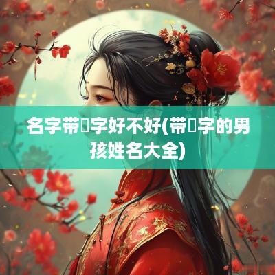 名字带祎字好不好(带祎字的男孩姓名大全)