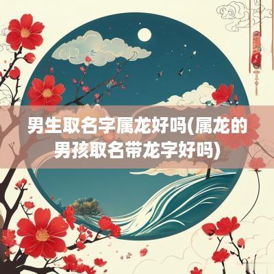 男生取名字属龙好吗(属龙的男孩取名带龙字好吗)