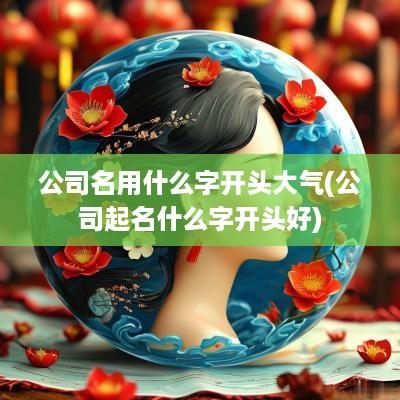 公司名用什么字开头大气(公司起名什么字开头好)