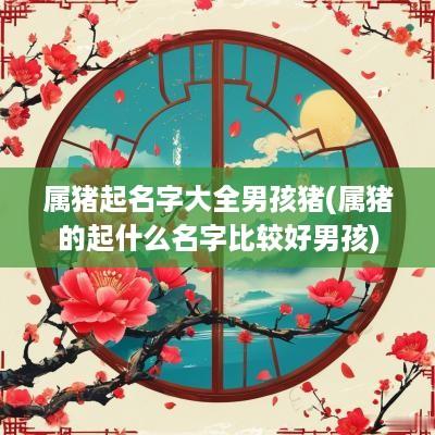 属猪起名字大全男孩猪(属猪的起什么名字比较好男孩)
