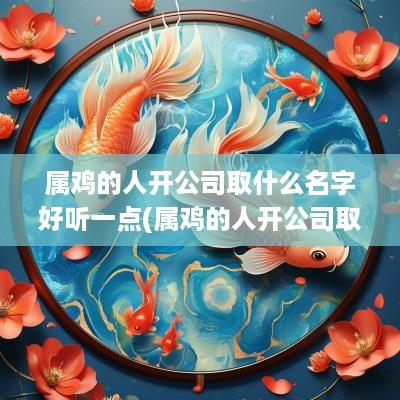 属鸡的人开公司取什么名字好听一点(属鸡的人开公司取什么名字好听呢)