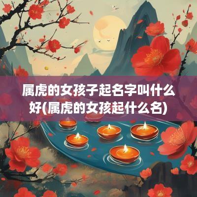 属虎的女孩子起名字叫什么好(属虎的女孩起什么名)