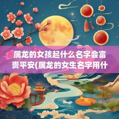 属龙的女孩起什么名字会富贵平安(属龙的女生名字用什么字好)