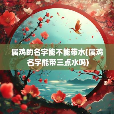 属鸡的名字能不能带水(属鸡 名字能带三点水吗)