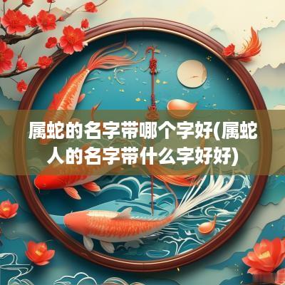 属蛇的名字带哪个字好(属蛇人的名字带什么字好好)