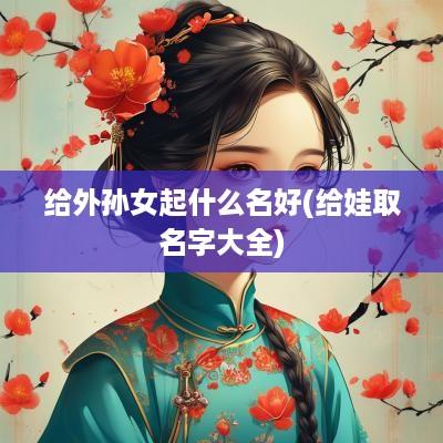 给外孙女起什么名好(给娃取名字大全)