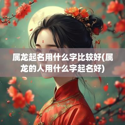 属龙起名用什么字比较好(属龙的人用什么字起名好)