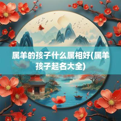 属羊的孩子什么属相好(属羊孩子起名大全) 属羊的孩子什么属相好(属羊孩子起名大全)