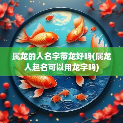 属龙的人名字带龙好吗(属龙人起名可以用龙字吗)