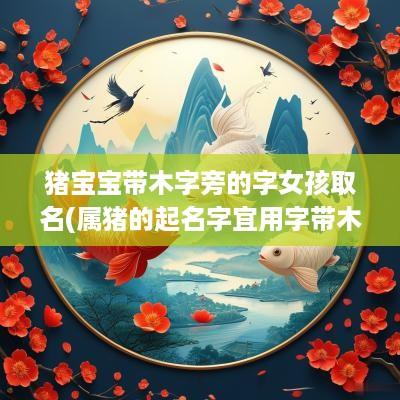 猪宝宝带木字旁的字女孩取名(属猪的起名字宜用字带木字旁吗)