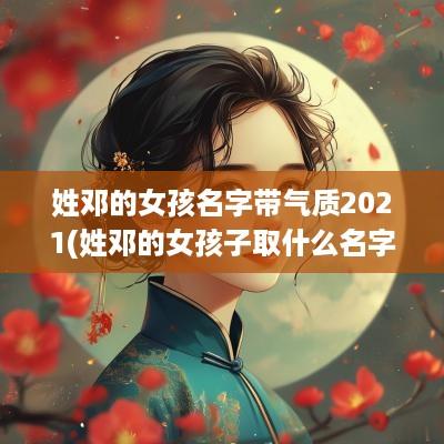 姓邓的女孩名字带气质2025(姓邓的女孩子取什么名字好听诗意)