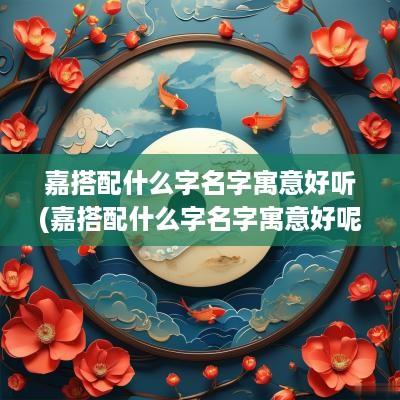 嘉搭配什么字名字寓意好听(嘉搭配什么字名字寓意好呢)