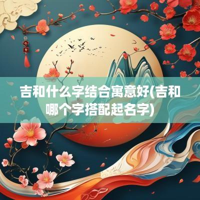 吉和什么字结合寓意好(吉和哪个字搭配起名字)