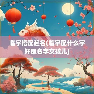 临字搭配起名(临字配什么字好取名字女孩儿)