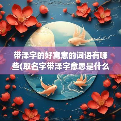 带泽字的好寓意的词语有哪些(取名字带泽字意思是什么)