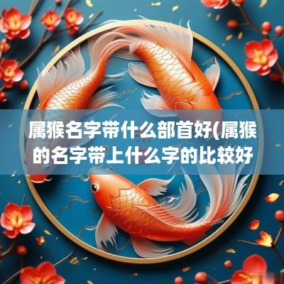 属猴名字带什么部首好(属猴的名字带上什么字的比较好)