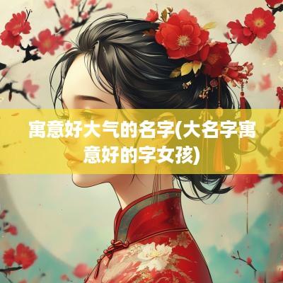 寓意好大气的名字(大名字寓意好的字女孩)
