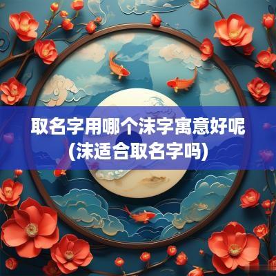 取名字用哪个沫字寓意好呢(沫适合取名字吗)