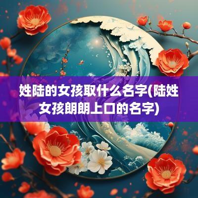 姓陆的女孩取什么名字(陆姓女孩朗朗上口的名字)