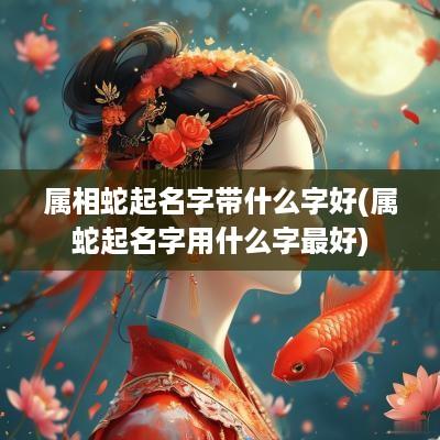 属相蛇起名字带什么字好(属蛇起名字用什么字最好)