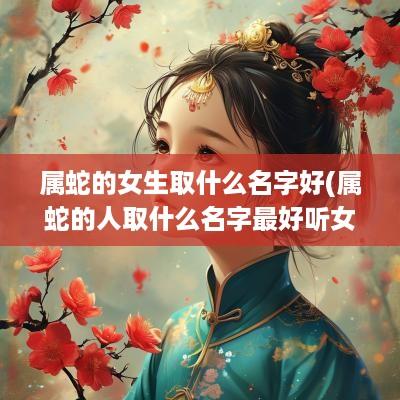 属蛇的女生取什么名字好(属蛇的人取什么名字最好听女孩)