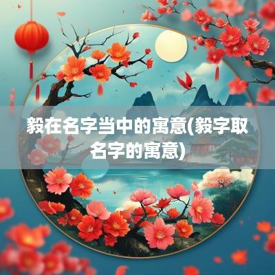毅在名字当中的寓意(毅字取名字的寓意)