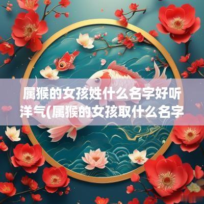属猴的女孩姓什么名字好听洋气(属猴的女孩取什么名字好)