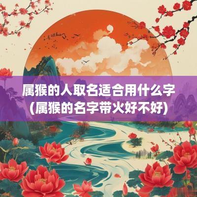 属猴的人取名适合用什么字(属猴的名字带火好不好)