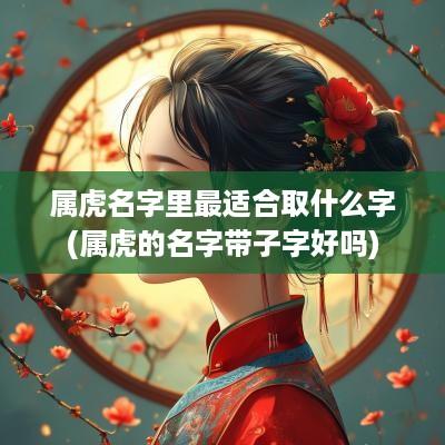 属虎名字里最适合取什么字(属虎的名字带子字好吗)