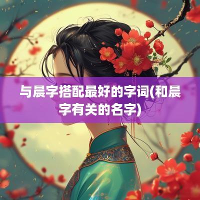 与晨字搭配最好的字词(和晨字有关的名字)