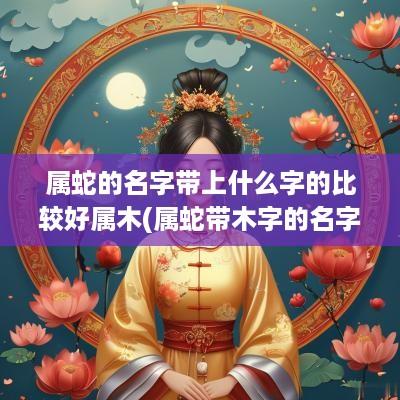 属蛇的名字带上什么字的比较好属木(属蛇带木字的名字)