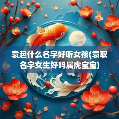 袁起什么名字好听女孩(袁取名字女生好吗属虎宝宝)