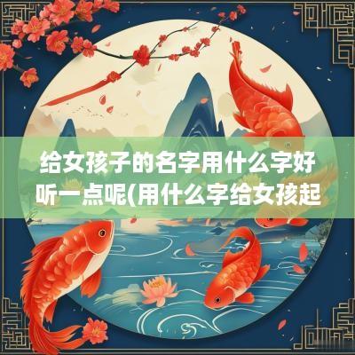 给女孩子的名字用什么字好听一点呢(用什么字给女孩起名字好听)