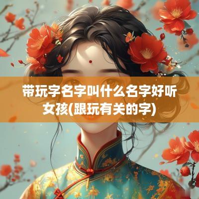 带玩字名字叫什么名字好听女孩(跟玩有关的字)