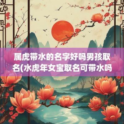 属虎带水的名字好吗男孩取名(水蛇年女宝取名可带水吗)