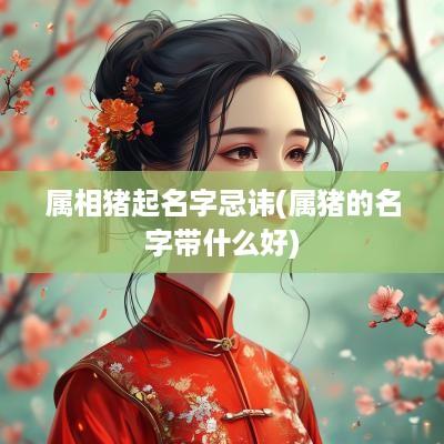 属相猪起名字忌讳(属猪的名字带什么好)
