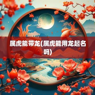 属虎能带龙(属虎能用龙起名吗)