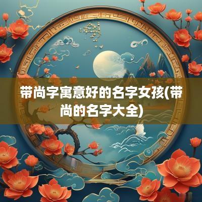 带尚字寓意好的名字女孩(带尚的名字大全)