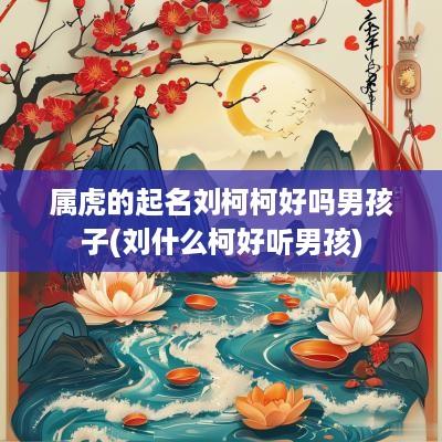 属虎的起名刘柯柯好吗男孩子(刘什么柯好听男孩)