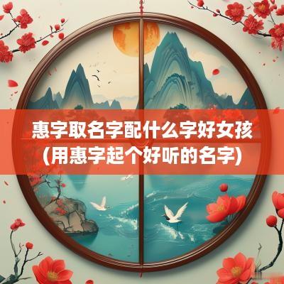 惠字取名字配什么字好女孩(用惠字起个好听的名字)