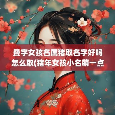 叠字女孩名属猪取名字好吗怎么取(猪年女孩小名萌一点的叠字)